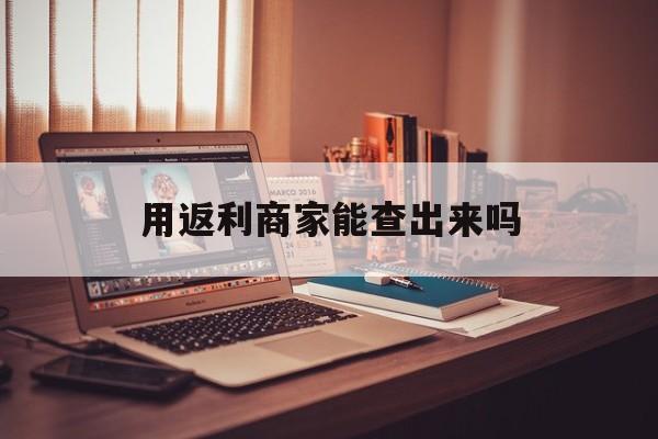 丽江最新用返利商家能查出来吗方法分析(最方便真实的丽江使用返利软件卖家会不会发现方法)